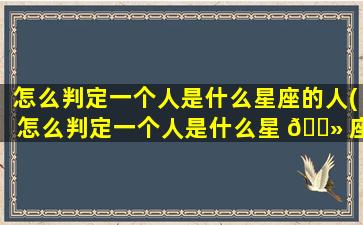 怎么判定一个人是什么星座的人(怎么判定一个人是什么星 🌻 座女)